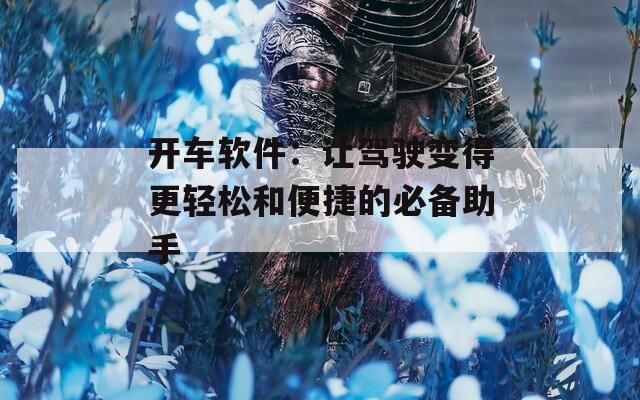 开车软件：让驾驶变得更轻松和便捷的必备助手