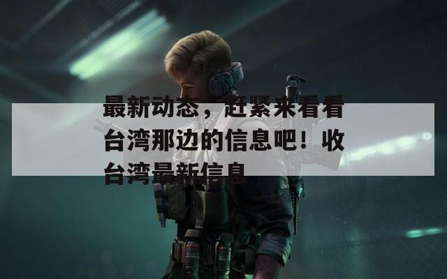 最新动态，赶紧来看看台湾那边的信息吧！收台湾最新信息