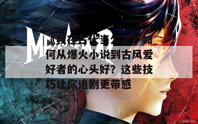 《我在古代当公主》如何从爆火小说到古风爱好者的心头好？这些技巧让你追剧更带感