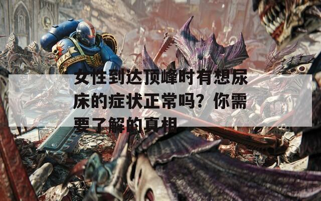 女性到达顶峰时有想尿床的症状正常吗？你需要了解的真相