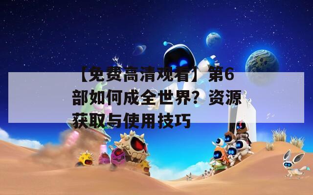 【免费高清观看】第6部如何成全世界？资源获取与使用技巧