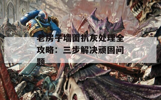 老房子墙面扒灰处理全攻略：三步解决顽固问题