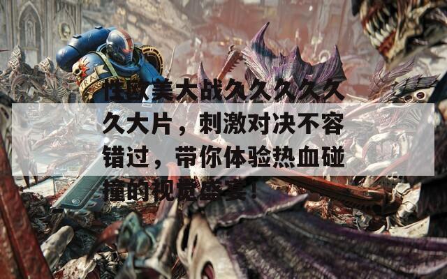 性欧美大战久久久久久久大片，刺激对决不容错过，带你体验热血碰撞的视觉盛宴！