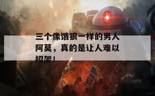 三个像饿狼一样的男人阿莫，真的是让人难以招架！