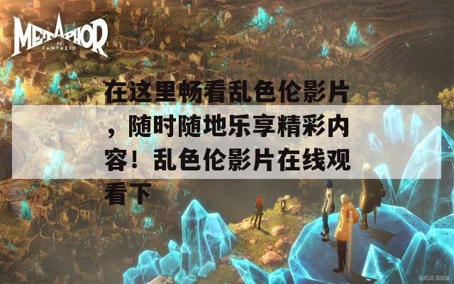 在这里畅看乱色伦影片，随时随地乐享精彩内容！乱色伦影片在线观看下