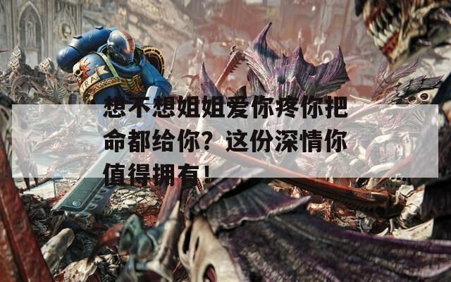 想不想姐姐爱你疼你把命都给你？这份深情你值得拥有！