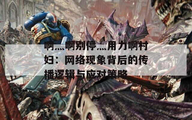 啊灬啊别停灬用力啊村妇：网络现象背后的传播逻辑与应对策略
