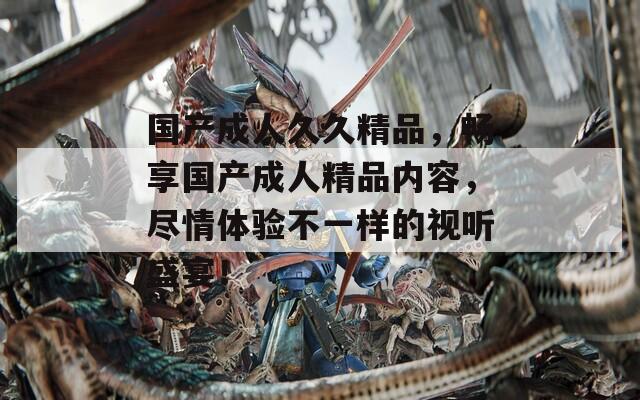 国产成人久久精品，畅享国产成人精品内容，尽情体验不一样的视听盛宴！