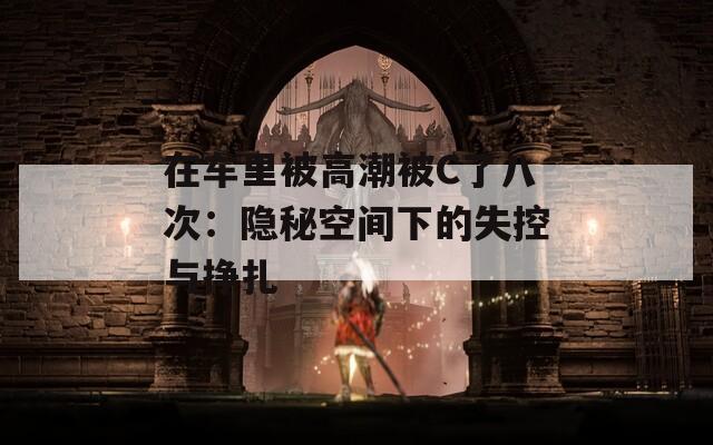 在车里被高潮被C了八次：隐秘空间下的失控与挣扎