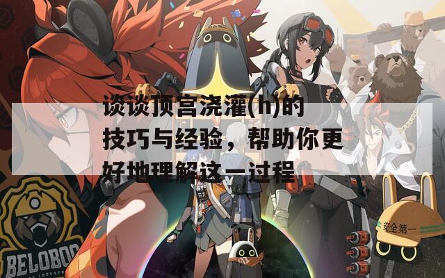 谈谈顶宫浇灌(h)的技巧与经验，帮助你更好地理解这一过程