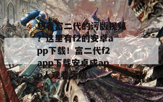 想看富二代的污版视频？这里有f2的安卓app下载！富二代f2app下载安卓成app人观看污版