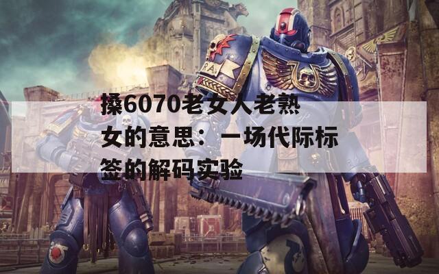 搡6070老女人老熟女的意思：一场代际标签的解码实验