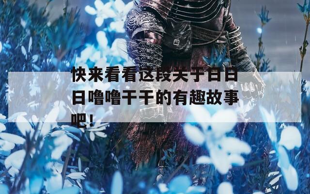 快来看看这段关于日日日噜噜干干的有趣故事吧！