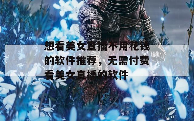 想看美女直播不用花钱的软件推荐，无需付费看美女直播的软件
