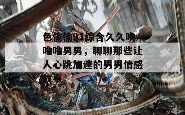 色偷偷91综合久久噜噜噜男男，聊聊那些让人心跳加速的男男情感故事