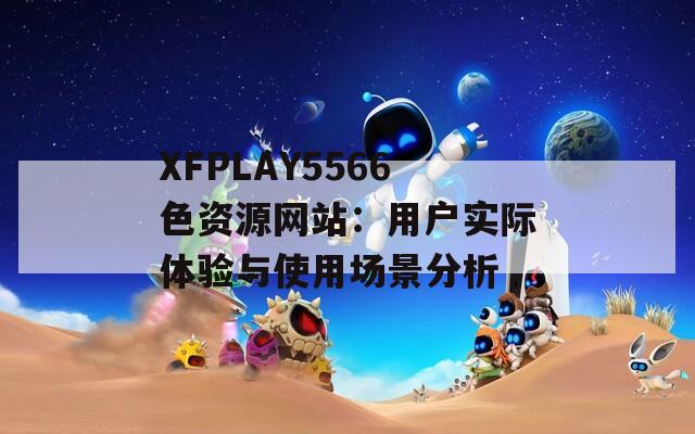 XFPLAY5566色资源网站：用户实际体验与使用场景分析