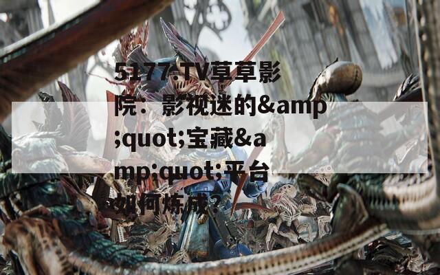 5177.TV草草影院：影视迷的&quot;宝藏&quot;平台如何炼成？