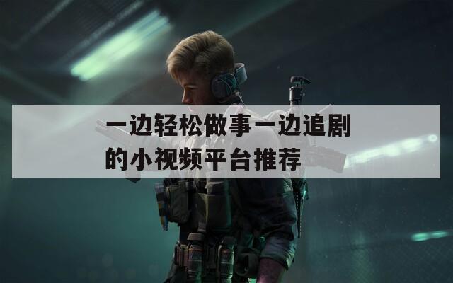 一边轻松做事一边追剧的小视频平台推荐