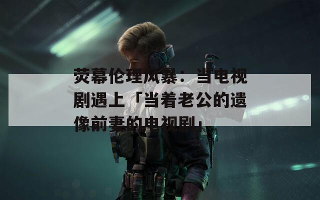 荧幕伦理风暴：当电视剧遇上「当着老公的遗像前妻的电视剧」