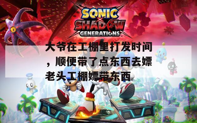 大爷在工棚里打发时间，顺便带了点东西去嫖老头工棚嫖带东西