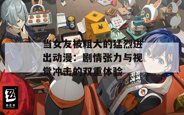 当女友被粗大的猛烈进出动漫：剧情张力与视觉冲击的双重体验
