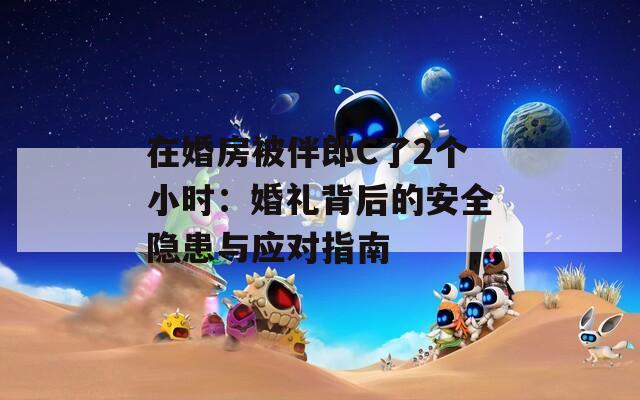 在婚房被伴郎C了2个小时：婚礼背后的安全隐患与应对指南