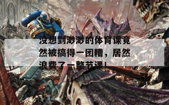没想到渺渺的体育课竟然被搞得一团糟，居然浪费了一整节课！