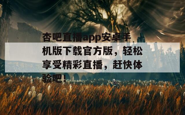 杏吧直播app安卓手机版下载官方版，轻松享受精彩直播，赶快体验吧！
