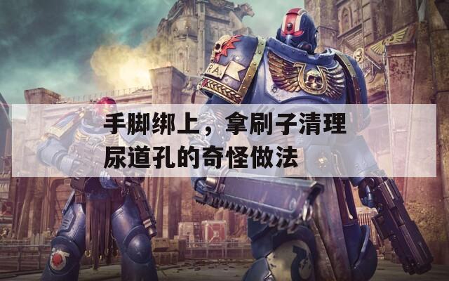 手脚绑上，拿刷子清理尿道孔的奇怪做法