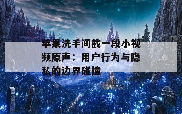 苹果洗手间截一段小视频原声：用户行为与隐私的边界碰撞