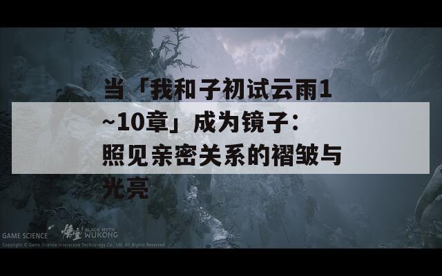 当「我和子初试云雨1～10章」成为镜子：照见亲密关系的褶皱与光亮