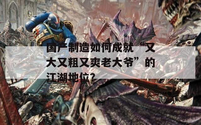 国产制造如何成就“又大又粗又爽老大爷”的江湖地位？