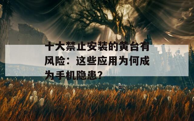 十大禁止安装的黄台有风险：这些应用为何成为手机隐患？