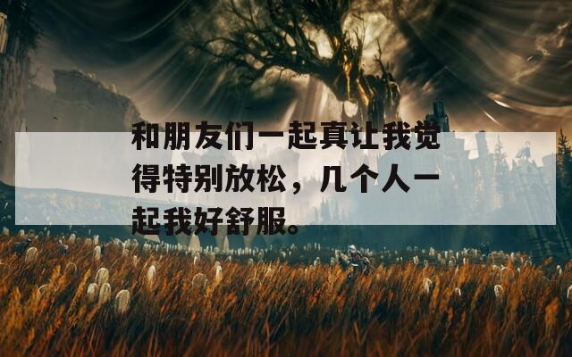 和朋友们一起真让我觉得特别放松，几个人一起我好舒服。