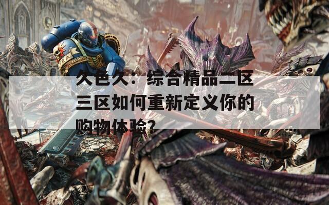久色久：综合精品二区三区如何重新定义你的购物体验？