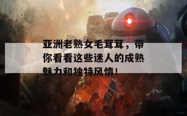 亚洲老熟女毛茸茸，带你看看这些迷人的成熟魅力和独特风情！