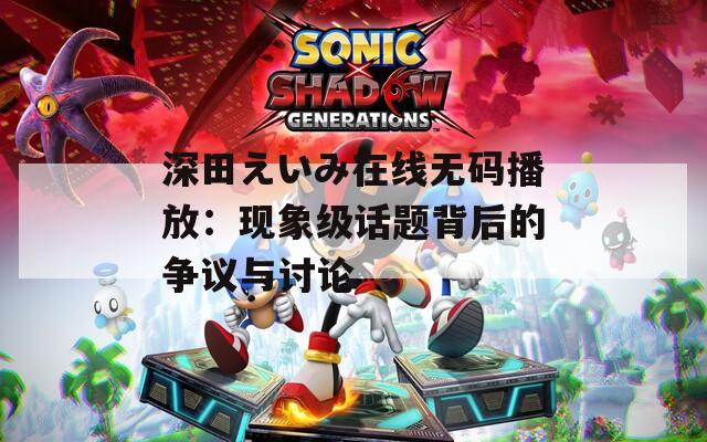 深田えいみ在线无码播放：现象级话题背后的争议与讨论