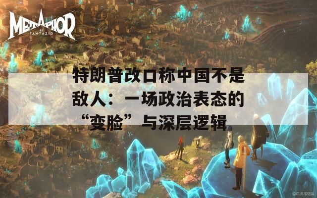 特朗普改口称中国不是敌人：一场政治表态的“变脸”与深层逻辑