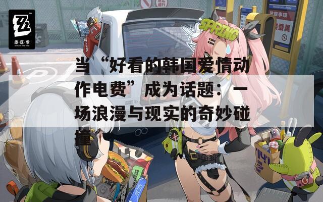 当“好看的韩国爱情动作电费”成为话题：一场浪漫与现实的奇妙碰撞