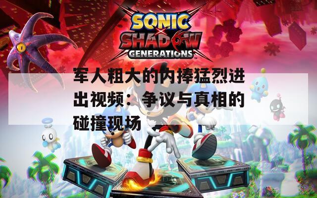 军人粗大的内捧猛烈进出视频：争议与真相的碰撞现场