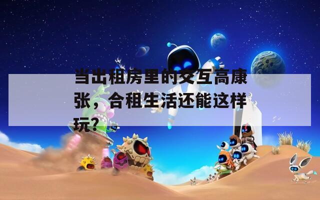 当出租房里的交互高康张，合租生活还能这样玩？