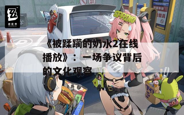《被蹂躏的奶水2在线播放》：一场争议背后的文化观察