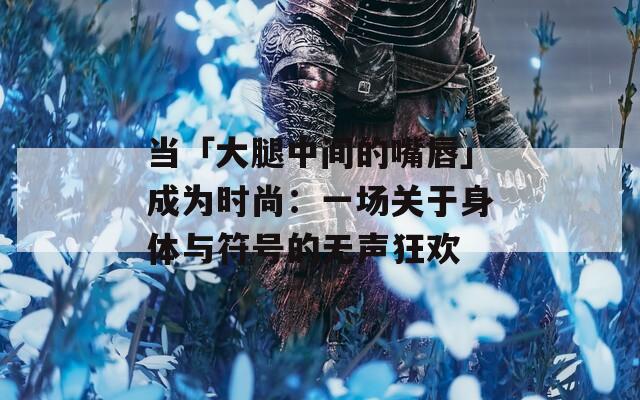 当「大腿中间的嘴唇」成为时尚：一场关于身体与符号的无声狂欢