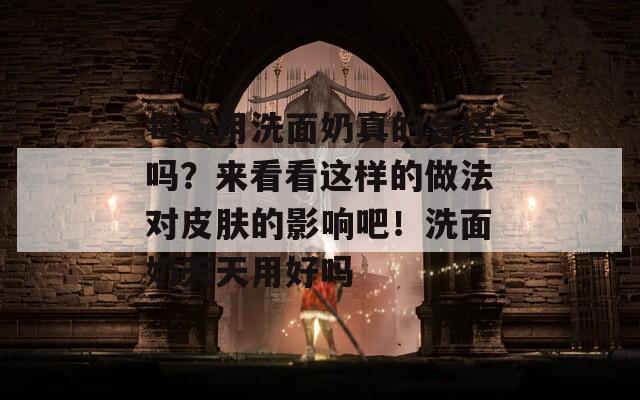 每天用洗面奶真的合适吗？来看看这样的做法对皮肤的影响吧！洗面奶天天用好吗