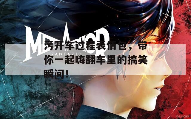 污开车过程表情包，带你一起嗨翻车里的搞笑瞬间！