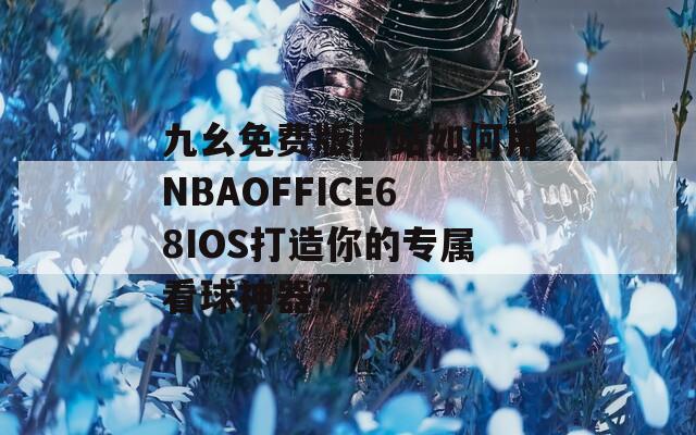 九幺免费版网站如何用NBAOFFICE68IOS打造你的专属看球神器？