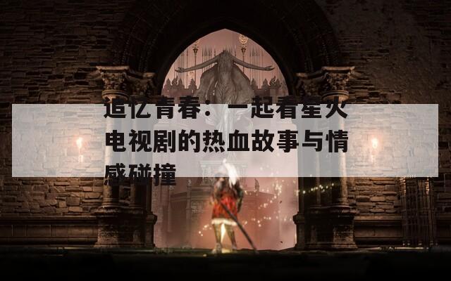 追忆青春：一起看星火电视剧的热血故事与情感碰撞