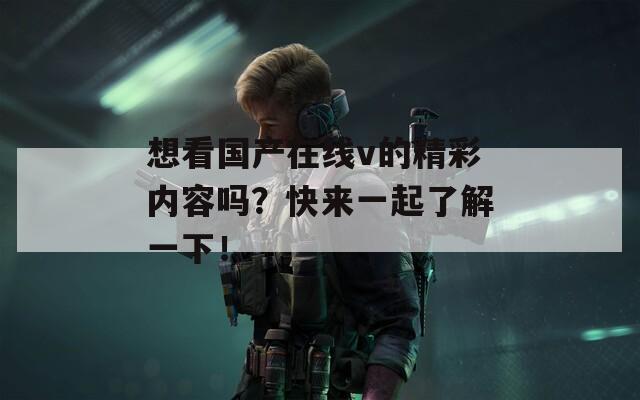 想看国产在线v的精彩内容吗？快来一起了解一下！