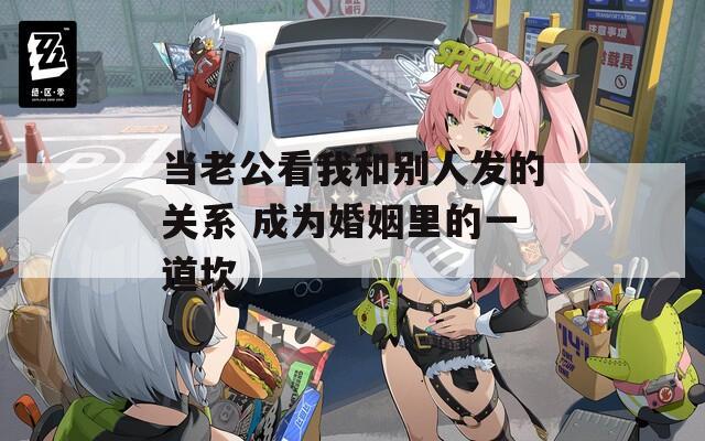 当老公看我和别人发的关系 成为婚姻里的一道坎