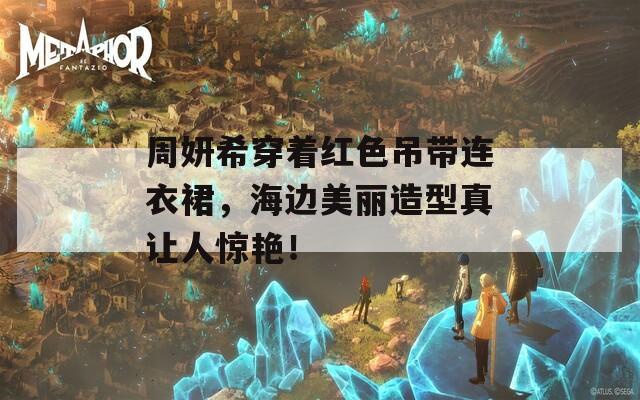 周妍希穿着红色吊带连衣裙，海边美丽造型真让人惊艳！